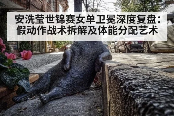 安洗莹世锦赛女单卫冕深度复盘：假动作战术拆解及体能分配艺术